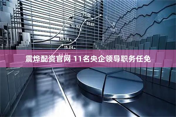 震烨配资官网 11名央企领导职务任免