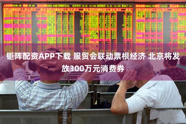 钜阵配资APP下载 服贸会联动票根经济 北京将发放300万元消费券