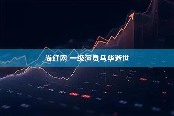 尚红网 一级演员马华逝世