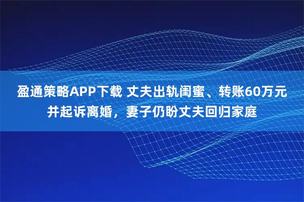 盈通策略APP下载 丈夫出轨闺蜜、转账60万元并起诉离婚，妻子仍盼丈夫回归家庭