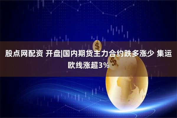 股点网配资 开盘|国内期货主力合约跌多涨少 集运欧线涨超3%