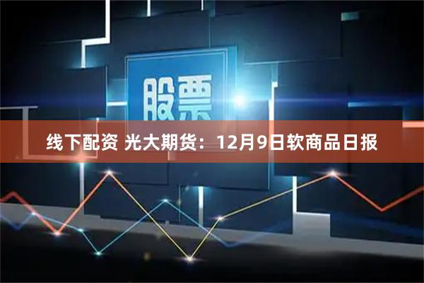 线下配资 光大期货：12月9日软商品日报