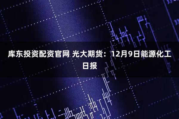 库东投资配资官网 光大期货：12月9日能源化工日报