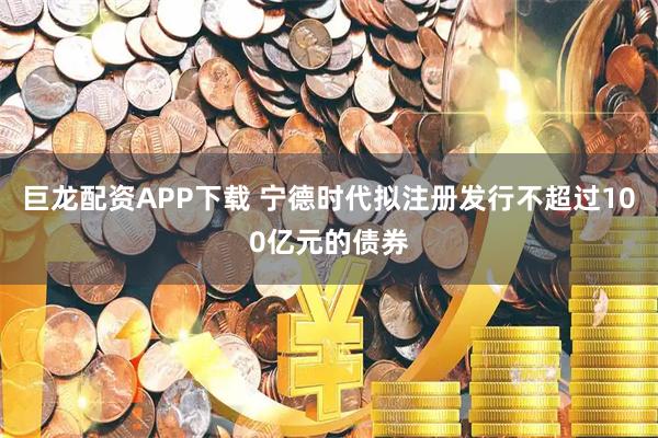 巨龙配资APP下载 宁德时代拟注册发行不超过100亿元的债券