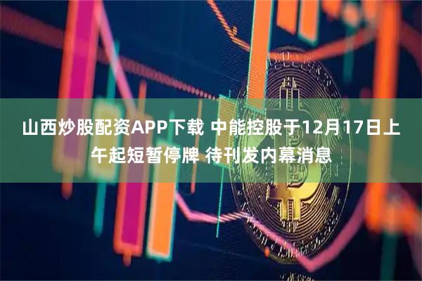 山西炒股配资APP下载 中能控股于12月17日上午起短暂停牌 待刊发内幕消息