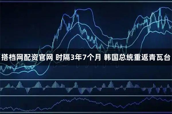 搭档网配资官网 时隔3年7个月 韩国总统重返青瓦台