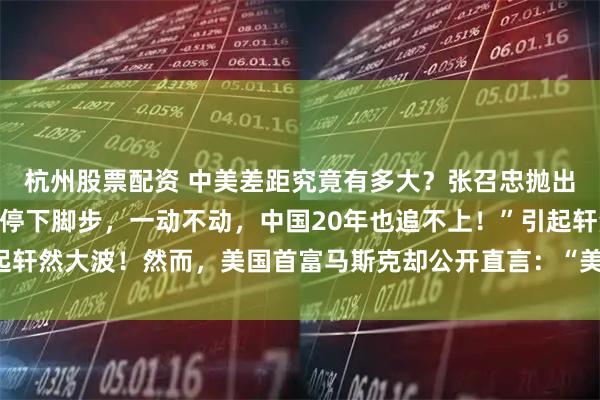 杭州股票配资 中美差距究竟有多大？张召忠抛出惊人论断：“即使美国停下脚步，一动不动，中国20年也追不上！”引起轩然大波！然而，美国首富马斯克却公开直言：“美国比中国差100倍！”