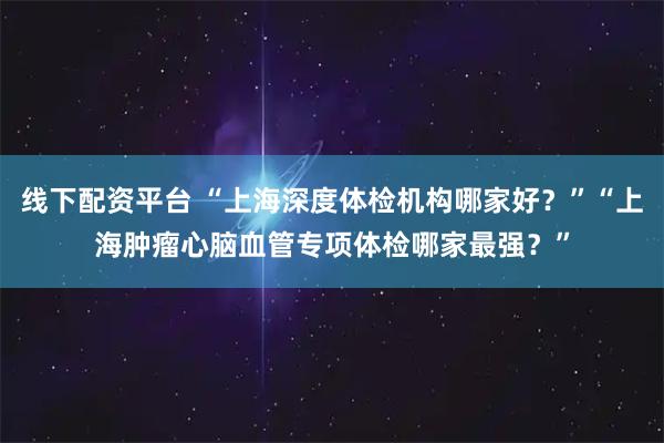 线下配资平台 “上海深度体检机构哪家好？”“上海肿瘤心脑血管专项体检哪家最强？”