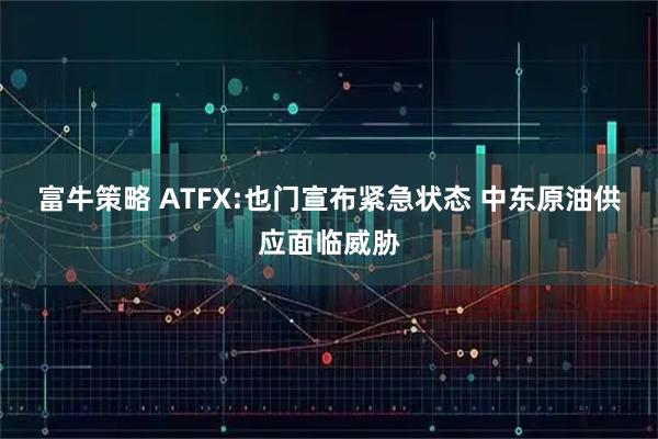富牛策略 ATFX:也门宣布紧急状态 中东原油供应面临威胁