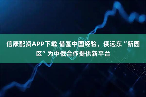 信康配资APP下载 借鉴中国经验,俄远东“新园区”为中俄合作提供新平台
