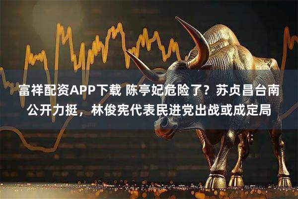 富祥配资APP下载 陈亭妃危险了？苏贞昌台南公开力挺，林俊宪代表民进党出战或成定局