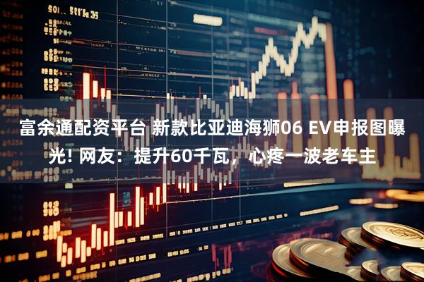 富余通配资平台 新款比亚迪海狮06 EV申报图曝光! 网友：提升60千瓦，心疼一波老车主
