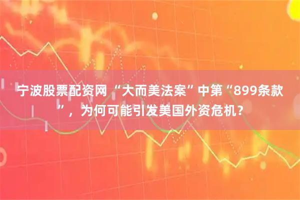 宁波股票配资网 “大而美法案”中第“899条款”，为何可能引发美国外资危机？