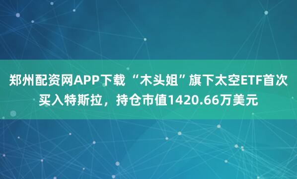 郑州配资网APP下载 “木头姐”旗下太空ETF首次买入特斯拉，持仓市值1420.66万美元