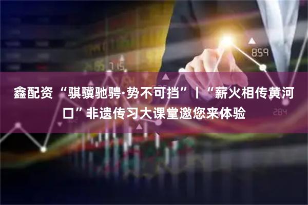 鑫配资 “骐骥驰骋·势不可挡”丨“薪火相传黄河口”非遗传习大课堂邀您来体验