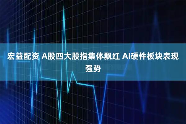 宏益配资 A股四大股指集体飘红 AI硬件板块表现强势