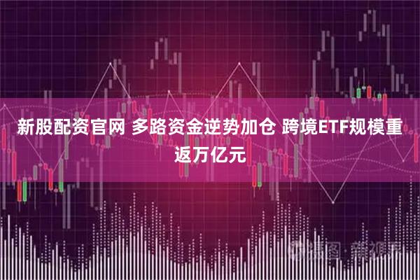 新股配资官网 多路资金逆势加仓 跨境ETF规模重返万亿元