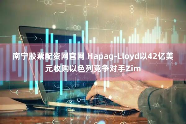 南宁股票配资网官网 Hapag-Lloyd以42亿美元收购以色列竞争对手Zim