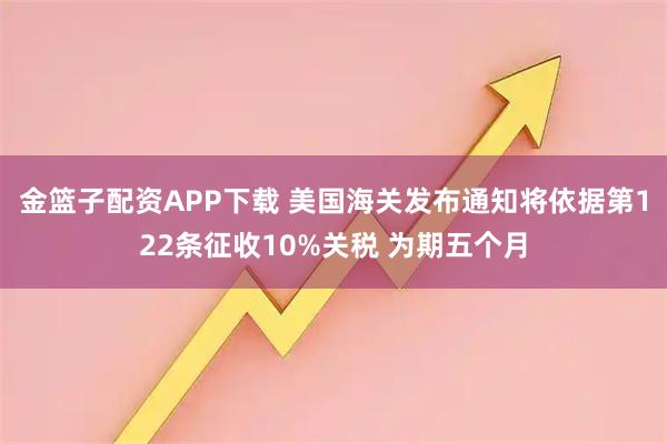 金篮子配资APP下载 美国海关发布通知将依据第122条征收10%关税 为期五个月