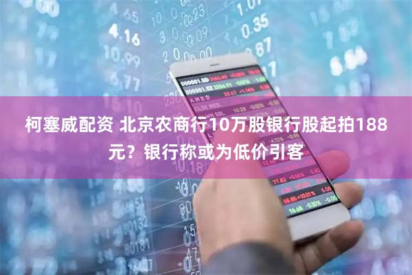 柯塞威配资 北京农商行10万股银行股起拍188元？银行称或为低价引客