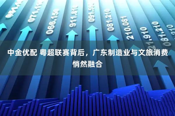 中金优配 粤超联赛背后，广东制造业与文旅消费悄然融合