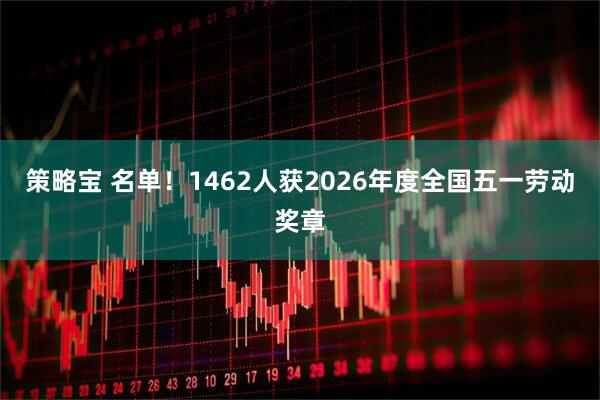 策略宝 名单！1462人获2026年度全国五一劳动奖章